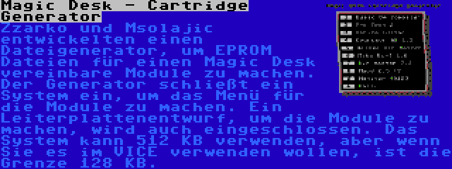 Magic Desk - Cartridge Generator | Zzarko und Msolajic entwickelten einen Dateigenerator, um EPROM Dateien für einen Magic Desk vereinbare Module zu machen. Der Generator schließt ein System ein, um das Menü für die Module zu machen. Ein Leiterplattenentwurf, um die Module zu machen, wird auch eingeschlossen. Das System kann 512 KB verwenden, aber wenn Sie es im VICE verwenden wollen, ist die Grenze 128 KB.