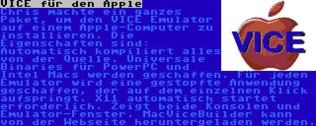 VICE für den Apple | Chris machte ein ganzes Paket, um den VICE Emulator auf einem Apple-Computer zu installieren. Die Eigenschaften sind: Automatisch kompiliert alles von der Quelle. Universale Binaries für PowerPC und Intel Macs werden geschaffen. Für jeden Emulator wird eine gestopfte Anwendung geschaffen, der auf dem einzelnen Klick aufspringt. X11 automatisch startet erforderlich. Zeigt beide Konsolen und Emulator-Fenster. MacViceBuilder kann von der Webseite heruntergeladen werden.