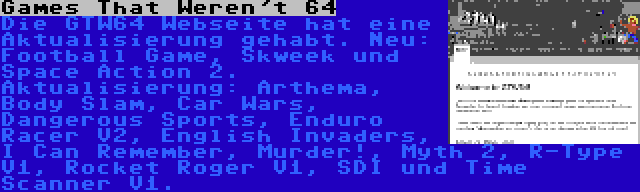 Games That Weren't 64 | Die GTW64 Webseite hat eine Aktualisierung gehabt. Neu: Football Game, Skweek und Space Action 2. Aktualisierung: Arthema, Body Slam, Car Wars, Dangerous Sports, Enduro Racer V2, English Invaders, I Can Remember, Murder!, Myth 2, R-Type V1, Rocket Roger V1, SDI und Time Scanner V1.