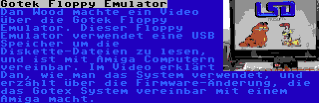 Gotek Floppy Emulator | Dan Wood machte ein Video über die Gotek Floppy Emulator. Dieser Floppy Emulator verwendet eine USB Speicher um die Diskette-Dateien zu lesen, und ist mit Amiga Computern vereinbar. Im Video erklärt Dan, wie man das System verwendet, und erzählt über die Firmware-Änderung, die das Gotex System vereinbar mit einem Amiga macht.