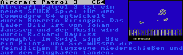 Aircraft Patrol 3 - C64 | Aircraft Patrol 3 ist ein neues SEUCK Spiel für den Commodore 64 entwickelt durch Roberto Ricioppo. Das Lader-Bild ist von Johan Janssen und der Musik wird durch Richard Bayliss gemacht. Im Spiel sind Sie ein Pilot, und Sie müssen die feindlichen Flugzeuge niederschießen und auf dem Flughafen landen.