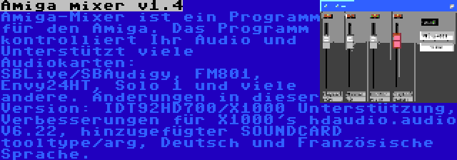 Amiga mixer v1.4 | Amiga-Mixer ist ein Programm für den Amiga. Das Programm kontrolliert Ihr Audio und Unterstützt viele Audiokarten: SBLive/SBAudigy, FM801, Envy24HT, Solo 1 und viele andere. Änderungen in dieser Version: IDT92HD700/X1000 Unterstützung, Verbesserungen für X1000's hdaudio.audio V6.22, hinzugefügter SOUNDCARD tooltype/arg, Deutsch und Französische Sprache.