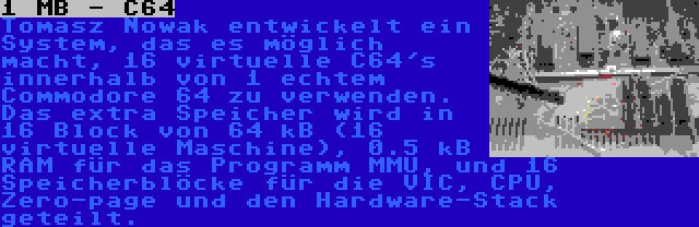 1 MB - C64 | Tomasz Nowak entwickelt ein System, das es möglich macht, 16 virtuelle C64's innerhalb von 1 echtem Commodore 64 zu verwenden. Das extra Speicher wird in 16 Block von 64 kB (16 virtuelle Maschine), 0.5 kB RAM für das Programm MMU, und 16 Speicherblöcke für die VIC, CPU, Zero-page und den Hardware-Stack geteilt.