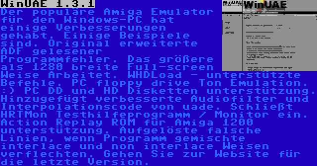 WinUAE 1.3.1 | Der populäre Amiga Emulator für den Windows-PC hat einige Verbesserungen gehabt. Einige Beispiele sind. Original erweiterte ADF gelesener Programmfehler. Das größere als 1280 breite Full-screen Weise Arbeitet. WHDLoad - unterstützte Befehle. PC floppy drive Ton Emulation. :) PC DD und HD Disketten unterstützung. Hinzugefügt verbesserte Audiofilter und Interpolationscode von uade. Schließt HRTMon Testhilfeprogramm / Monitor ein. Action Replay ROM für Amiga 1200 unterstützung. Aufgelöste falsche Linien, wenn Programm gemischte interlace und non interlace Weisen verflechten. Gehen Sie zur Website für die letzte Version.