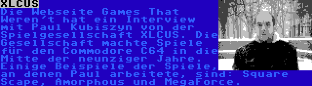 XLCUS | Die Webseite Games That Weren't hat ein Interview mit Paul Kubiszyn von der Spielgesellschaft XLCUS. Die Gesellschaft machte Spiele für den Commodore C64 in die Mitte der neunziger Jahre. Einige Beispiele der Spiele, an denen Paul arbeitete, sind: Square Scape, Amorphous und MegaForce.