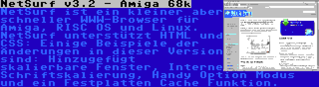 NetSurf v3.2 - Amiga 68k | NetSurf ist ein kleiner aber schneller WWW-Browser für Amiga, RISC OS und Linux. NetSurf unterstützt HTML und CSS: Einige Beispiele der Änderungen in dieser Version sind: Hinzugefügt skalierbare Fenster, Interne Schriftskalierung, Handy Option Modus und ein Festplatten Cache Funktion.