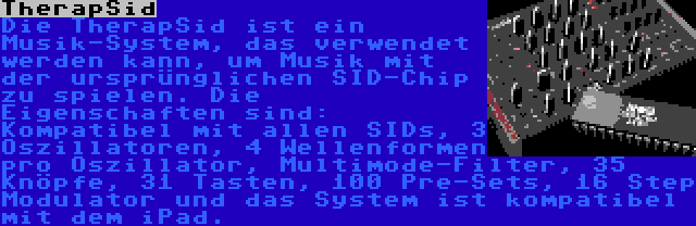 TherapSid | Die TherapSid ist ein Musik-System, das verwendet werden kann, um Musik mit der ursprünglichen SID-Chip zu spielen. Die Eigenschaften sind: Kompatibel mit allen SIDs, 3 Oszillatoren, 4 Wellenformen pro Oszillator, Multimode-Filter, 35 Knöpfe, 31 Tasten, 100 Pre-Sets, 16 Step Modulator und das System ist kompatibel mit dem iPad.