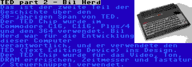 TED part 2 - Bil Herd | Das ist der zweite Teil der Geschichte über den 30-jährigen Span von TED. Der TED Chip wurde im Commodore C16, C116, Plus/4 und den 364 verwendet. Bil Herd war für die Entwicklung dieser Computer verantwortlich, und er verwendete den TED (Text Editing Device) ins Design. Der TED Chip wurde für das Video, Ton, DRAM erfrischen, Zeitmesser und Tastatur / Steuerknüppel verwendet.