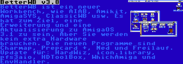 BetterWB v3.8 | BetterWB ist ein neuer Workbench, wie AIAB, Amikit, AmigaSYS, ClassicWB usw. Es hat zum Ziel, eine Erweiterung und eine Aktualisierung zu AmigaOS 3.1 zu sein. Aber Sie werden kein extra Hardware brauchen. Die neuen Programme sind Charmap, Prepcard +, Ned und Freilauf. Update für: HardWiz, icon.library, pfs3aio, HDToolBox, WhichAmiga und EnvHandler.