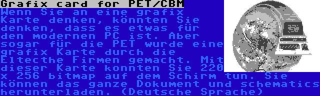 Grafix card for PET/CBM | Wenn Sie an eine grafix Karte denken, könnten Sie denken, dass es etwas für den modernen PC ist. Aber sogar für die PET wurde eine grafix Karte durch die Eltecthe Firmen gemacht. Mit dieser Karte konnten Sie 220 x 256 bitmap auf dem Schirm tun. Sie können das ganze Dokument und schematics herunterladen. (Deutsche Sprache)