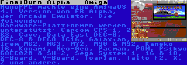 FinalBurn Alpha - Amiga | HunoPPC machte eine AmigaOS 4.1 Version von FB Alpha, der Arcade-Emulator. Die folgenden Hardware-Plattformen werden unterstützt: Capcom CPS-1, 2 &3, Cave, Data East DEC-0, DEC-8 & DECO IC16, Galaxian, Irem M62, M63, M72, M90 & M92, Kaneko 16, Konami, Neo-Geo, Pacman, PGM, Psikyo 68EC020 & SH-2, Sega System 1, 16 & 18, X-Board, Y-Board, Toaplan, Taito F2, X, Z und andere.