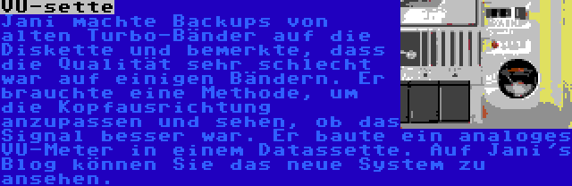 VU-sette | Jani machte Backups von alten Turbo-Bänder auf die Diskette und bemerkte, dass die Qualität sehr schlecht war auf einigen Bändern. Er brauchte eine Methode, um die Kopfausrichtung anzupassen und sehen, ob das Signal besser war. Er baute ein analoges VU-Meter in einem Datassette. Auf Jani's Blog können Sie das neue System zu ansehen.