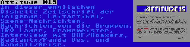 Attitude #15 | In dieser englischen Diskette Zeitschrift der folgende: Leitartikel, Szene-Nachrichten, Nachrichten von die Gruppen, IRQ Lader, Framemeister, Interviews mit BHF/Hoaxers, Radiantx/Panda Des. und Randall/Arise.