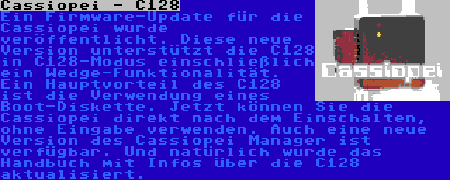 Cassiopei - C128 | Ein Firmware-Update für die Cassiopei wurde veröffentlicht. Diese neue Version unterstützt die C128 in C128-Modus einschließlich ein Wedge-Funktionalität. Ein Hauptvorteil des C128 ist die Verwendung eines Boot-Diskette. Jetzt können Sie die Cassiopei direkt nach dem Einschalten, ohne Eingabe verwenden. Auch eine neue Version des Cassiopei Manager ist verfügbar. Und natürlich wurde das Handbuch mit Infos über die C128 aktualisiert.