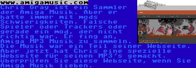 www.amigamusic.com | Chris Gray ist ein Sammler der Amiga Musik. Aber er hatte immer mit mods Schwierigkeiten. Falsche Spieler oder Trackers oder gerade ein mod, der nicht richtig war. Er fing an, Amiga MP3 Musik zu sammeln. Die Musik war ein Teil seiner Webseite. Aber jetzt hat Chris eine spezielle Webseite für seinen MP3's gemacht. Überprüfen Sie diese Webseite, wenn Sie Amiga Musik lieben.