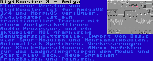 DigiBooster 3 - Amiga | Eine neue Version von DigiBooster ist für AmigaOS 3/4 und MorphOS verfügbar. Digibooster ist ein traditioneller Tracker mit einem fortgeschrittenen Audio Prozessor, und ein aktueller MUI graphische Benutzerschnittstelle. Import von Basic vier Spur-Modulen und Mehrkanalmodulen. Automatisch Speichern. Verbesserungen für Block-Operationen. ARexx befehlen für das Laden/Importieren dem Modul und Start play-Back. Neue Sprachen: Französisch und Polnisch.