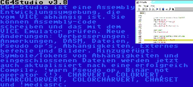 C64Studio v3.8 | C64-Studio ist eine Assembly Entwicklungsumgebung, die vom VICE abhängig ist. Sie können Assembly-code schreiben und das mit dem VICE Emulator prüfen. Neue Änderungen: Verbesserungen: Anmerkungen, DASM, Dateien, Pseudo op's, Abhängigkeiten, Externes befehle und Bilder. Hinzugefügt: Symbole/Tokens von Abhängigkeiten und eingeschlossenen Dateien werden jetzt auch aktualisiert nach eine erfolgreich Compile, !warn Pseudo op, Binär not operator (!), CHARVERT, COLORVERT, CHARCOLORVERT, COLORCHARVERT, CHARSET und !mediasrc.