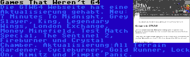 Games That Weren't 64 | Die GTW64 Webseite hat eine Aktualisierung gehabt. Neu: 7 Minutes To Midnight, Grey Slayer, King, Legendary Wings, London Exchange, Money Minefield, Test Match Special, The Sentinel 2, Fireburner und Crystal Chamber. Aktualisierung:All Terrain Gardener, Cycleburner, Gold Runner, Lock On, Nimitz und Pimple Panic.