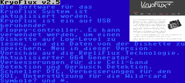 KryoFlux v2.5 | Die Software für das KryoFlux System ist aktualisiert worden. KryoFlux ist ein auf USB beruhender Floppy-controller. Es kann verwendet werden, um einen Diskette auf Low-Level zu lesen, und die Daten von der Diskette zu speichern. Neu in dieser Version: Vorschau auf die RepliFlux Technologie. Aktualisierter G64 Generator, Verbesserungen für die Cell-band Detektion und Geräusch Detektion. Schneller DTC, Verbesserungen für den GUI, Unterstützung für die Wild-card Symbole? und *.