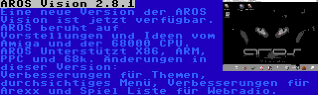 AROS Vision 2.8.1 | Eine neue Version der AROS Vision ist jetzt verfügbar. AROS beruht auf Vorstellungen und Ideen vom Amiga und der 68000 CPU. AROS Unterstützt X86, ARM, PPC und 68k. Änderungen in dieser Version: Verbesserungen für Themen, durchsichtiges Menü, Verbesserungen für Arexx und Spiel Liste für Webradio.