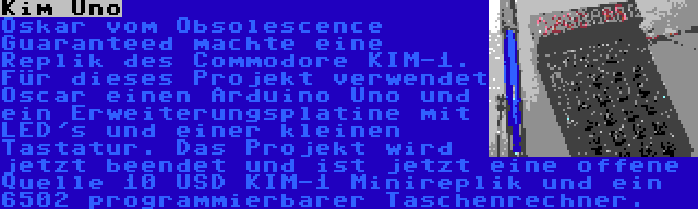 Kim Uno | Oskar vom Obsolescence Guaranteed machte eine Replik des Commodore KIM-1. Für dieses Projekt verwendet Oscar einen Arduino Uno und ein Erweiterungsplatine mit LED's und einer kleinen Tastatur. Das Projekt wird jetzt beendet und ist jetzt eine offene Quelle 10 USD KIM-1 Minireplik und ein 6502 programmierbarer Taschenrechner.