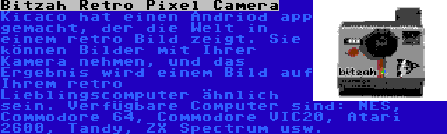 Bitzah Retro Pixel Camera | Kicaco hat einen Andriod app gemacht, der die Welt in einem retro Bild zeigt. Sie können Bilder mit Ihrer Kamera nehmen, und das Ergebnis wird einem Bild auf Ihrem retro Lieblingscomputer ähnlich sein. Verfügbare Computer sind: NES, Commodore 64, Commodore VIC20, Atari 2600, Tandy, ZX Spectrum usw.