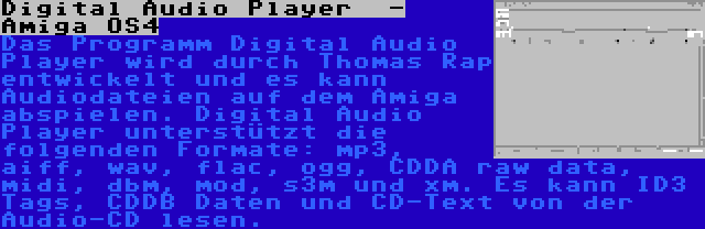 Digital Audio Player  - Amiga OS4 | Das Programm Digital Audio Player wird durch Thomas Rap entwickelt und es kann Audiodateien auf dem Amiga abspielen. Digital Audio Player unterstützt die folgenden Formate: mp3, aiff, wav, flac, ogg, CDDA raw data, midi, dbm, mod, s3m und xm. Es kann ID3 Tags, CDDB Daten und CD-Text von der Audio-CD lesen.