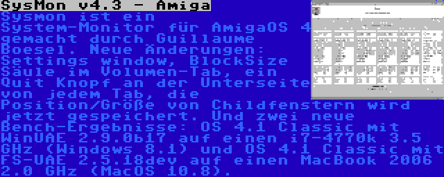 SysMon v4.3 - Amiga | Sysmon ist ein System-Monitor für AmigaOS 4 gemacht durch Guillaume Boesel. Neue Änderungen: Settings window, BlockSize Säule im Volumen-Tab, ein Quit Knopf an der Unterseite von jedem Tab, die Position/Größe von Childfenstern wird jetzt gespeichert. Und zwei neue Bench-Ergebnisse: OS 4.1 Classic mit WinUAE 2.9.0b17 auf einen i7-4770k 3.5 GHz (Windows 8.1) und OS 4.1 Classic mit FS-UAE 2.5.18dev auf einen MacBook 2006 2.0 GHz (MacOS 10.8).