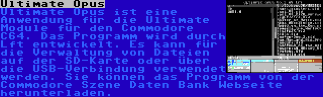 Ultimate Opus | Ultimate Opus ist eine Anwendung für die Ultimate Module für den Commodore C64. Das Programm wird durch Lft entwickelt. Es kann für die Verwaltung von Dateien auf der SD-Karte oder über die USB-Verbindung verwendet werden. Sie können das Programm von der Commodore Szene Daten Bank Webseite herunterladen.