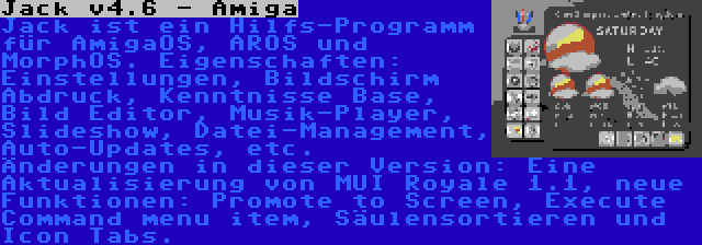 Jack v4.6 - Amiga | Jack ist ein Hilfs-Programm für AmigaOS, AROS und MorphOS. Eigenschaften: Einstellungen, Bildschirm Abdruck, Kenntnisse Base, Bild Editor, Musik-Player, Slideshow, Datei-Management, Auto-Updates, etc. Änderungen in dieser Version: Eine Aktualisierung von MUI Royale 1.1, neue Funktionen: Promote to Screen, Execute Command menu item, Säulensortieren und Icon Tabs.