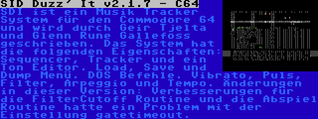 SID Duzz' It v2.1.7 - C64 | SDI ist ein Musik Tracker System für den Commodore 64 und wird durch Geir Tjelta und Glenn Rune Gallefoss geschrieben. Das System hat die folgenden Eigenschaften: Sequencer, Tracker und ein Ton Editor. Load, Save und Dump Menü. DOS Befehle. Vibrato, Puls, Filter, Arpeggio und Tempo. Änderungen in dieser Version: Verbesserungen für die FilterCutoff Routine und die Abspiel Routine hatte ein Problem mit der Einstellung gatetimeout.