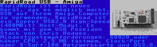 RapidRoad USB - Amiga | RapidRoad ist ein neues Gerät, das es möglich macht, USB auf Ihrem Amiga Computer zu verwenden. RapidRoad ist ein Doppel USB2.0 High-Speed (480MBit) Host-Modul. Es kommt mit dem USB Poseidon Stack von Chris Hodges. Mindestsystemanforderungen: 68020 oder höher CPU, 2,5 MB fastmem, Clock-Port oder X-Surf-100 Netzwerkkarte und OS3.0.