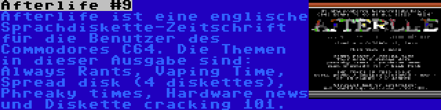 Afterlife #9 | Afterlife ist eine englische Sprachdiskette-Zeitschrift für die Benutzer des Commodores C64. Die Themen in dieser Ausgabe sind: Always Rants, Vaping Time, Spread disk (4 diskettes), Phreaky times, Hardware news und Diskette cracking 101.