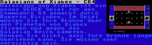 Galaxians of Xiabex - C64 | Galaxians von Xiabex ist ein neues SEUCK Spiel für den Commodore 64 gemacht durch Roberto Ricioppo. Im Spiel müssen Sie Ihre Drohne über den Planeten von Xiabex fliegen und gegen das Galaxian Reich kämpfen. Denken Sie nicht, dass Ihre Drohne lange überleben kann, Sie müssen sehr vorsichtig sein.