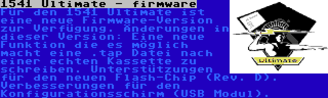 1541 Ultimate - firmware | Für den 1541 Ultimate ist eine neue Firmware-Version zur Verfügung. Änderungen in dieser Version: Eine neue Funktion die es möglich macht eine .tap Datei nach einer echten Kassette zu schreiben. Unterstützungen für den neuen Flash-Chip (Rev. D). Verbesserungen für den Konfigurationsschirm (USB Modul).