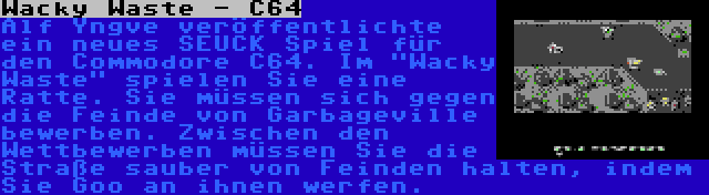 Wacky Waste - C64 | Alf Yngve veröffentlichte ein neues SEUCK Spiel für den Commodore C64. Im Wacky Waste spielen Sie eine Ratte. Sie müssen sich gegen die Feinde von Garbageville bewerben. Zwischen den Wettbewerben müssen Sie die Straße sauber von Feinden halten, indem Sie Goo an ihnen werfen.