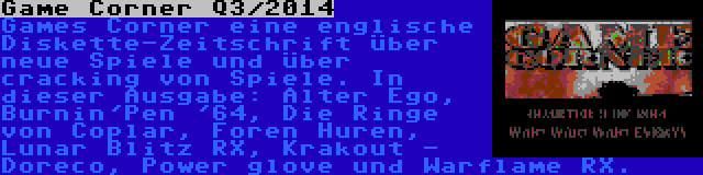 Game Corner Q3/2014 | Games Corner eine englische Diskette-Zeitschrift über neue Spiele und über cracking von Spiele. In dieser Ausgabe: Alter Ego, Burnin'Pen '64, Die Ringe von Coplar, Foren Huren, Lunar Blitz RX, Krakout - Doreco, Power glove und Warflame RX.