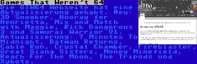 Games That Weren't 64 | Die GTW64 Webseite hat eine Aktualisierung gehabt. Neu: 3D Snooker, Hooray for Henrietta, Mix and Match with Maggie, Rick Dangerous 3 und Samurai Warrior V1. Aktualisierung: 7 Minutes To Midnight, Batman Returns, Cable Run, Crystal Chamber, Fireblaster, Great Giana Sisters, Money Minefield, Reach For The Moon, The Tripods und Xybots.