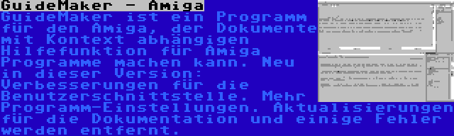 GuideMaker - Amiga | GuideMaker ist ein Programm für den Amiga, der Dokumente mit Kontext abhängigen Hilfefunktion für Amiga Programme machen kann. Neu in dieser Version: Verbesserungen für die Benutzerschnittstelle. Mehr Programm-Einstellungen. Aktualisierungen für die Dokumentation und einige Fehler werden entfernt.