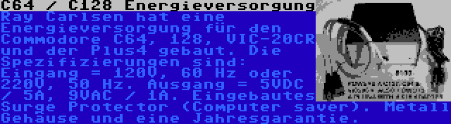 C64 / C128 Energieversorgung | Ray Carlsen hat eine Energieversorgung für den Commodore C64, 128, VIC-20CR und der Plus4 gebaut. Die Spezifizierungen sind: Eingang = 120V, 60 Hz oder 220V, 50 Hz. Ausgang = 5VDC / 5A, 9VAC / 1A. Eingebautes Surge Protector (Computer saver). Metall Gehäuse und eine Jahresgarantie.