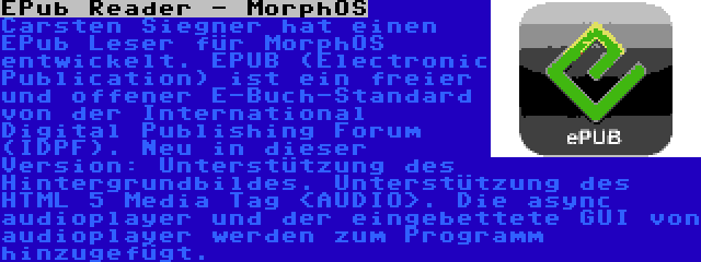 EPub Reader - MorphOS | Carsten Siegner hat einen EPub Leser für MorphOS entwickelt. EPUB (Electronic Publication) ist ein freier und offener E-Buch-Standard von der International Digital Publishing Forum (IDPF). Neu in dieser Version: Unterstützung des Hintergrundbildes. Unterstützung des HTML 5 Media Tag <AUDIO>. Die async audioplayer und der eingebettete GUI von audioplayer werden zum Programm hinzugefügt.