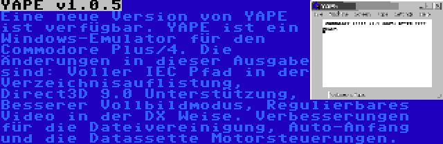 YAPE v1.0.5 | Eine neue Version von YAPE ist verfügbar. YAPE ist ein Windows-Emulator für den Commodore Plus/4. Die Änderungen in dieser Ausgabe sind: Voller IEC Pfad in der Verzeichnisauflistung, Direct3D 9.0 Unterstützung, Besserer Vollbildmodus, Regulierbares Video in der DX Weise. Verbesserungen für die Dateivereinigung, Auto-Anfang und die Datassette Motorsteuerungen.