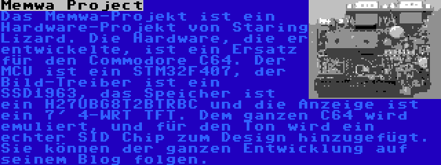 Memwa Project | Das Memwa-Projekt ist ein Hardware-Projekt von Staring Lizard. Die Hardware, die er entwickelte, ist ein Ersatz für den Commodore C64. Der MCU ist ein STM32F407, der Bild-Treiber ist ein SSD1963, das Speicher ist ein H27UBG8T2BTRBC und die Anzeige ist ein 7' 4-WRT TFT. Dem ganzen C64 wird emuliert, und für den Ton wird ein echter SID Chip zum Design hinzugefügt. Sie können der ganzen Entwicklung auf seinem Blog folgen.