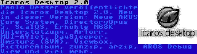 Icaros Desktop 2.0 | Paolo Besser veröffentlichte die Icaros Desktop 2.0. Neu in dieser Version: Neue AROS Core System, DirectoryOpus 5, ScalOS, Erhöhte M68K Unterstützung, ArTorr, MUI-AYlet, DaySleeper, Umsturz (SVN), Viewbox, PictureAlbum, zunzip, arzip, AROS Debug View und viel mehr.