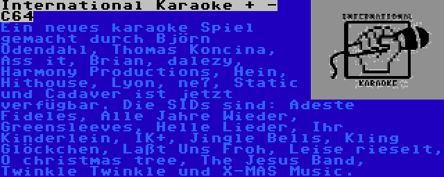 International Karaoke + - C64 | Ein neues karaoke Spiel gemacht durch Björn Odendahl, Thomas Koncina, Ass it, Brian, dalezy, Harmony Productions, Hein, Hithouse, Lyon, ne7, Static und Cadaver ist jetzt verfügbar. Die SIDs sind: Adeste Fideles, Alle Jahre Wieder, Greensleeves, Helle Lieder, Ihr Kinderlein, IK+, Jingle Bells, Kling Glöckchen, Laßt Uns Froh, Leise rieselt, O christmas tree, The Jesus Band, Twinkle Twinkle und X-MAS Music.