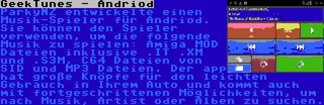 GeekTunes - Andriod | ParkyNZ entwickelte einen Musik-Spieler für Andriod. Sie können den Spieler verwenden, um die folgende Musik zu spielen: Amiga MOD Dateien inklusive .IT .XM und .S3M, C64 Dateien von SID und MP3 Dateien. Der app hat große Knöpfe für den leichten Gebrauch in Ihrem Auto und kommt auch mit fortgeschrittenen Möglichkeiten, um nach Musik, Artist oder Alben zu suchen.