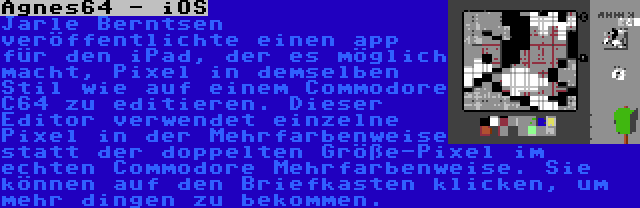 Agnes64 - iOS | Jarle Berntsen veröffentlichte einen app für den iPad, der es möglich macht, Pixel in demselben Stil wie auf einem Commodore C64 zu editieren. Dieser Editor verwendet einzelne Pixel in der Mehrfarbenweise statt der doppelten Größe-Pixel im echten Commodore Mehrfarbenweise. Sie können auf den Briefkasten klicken, um mehr dingen zu bekommen.