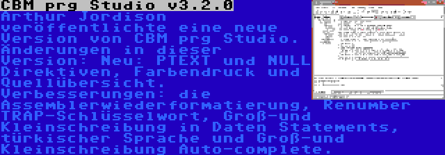 CBM prg Studio v3.2.0 | Arthur Jordison veröffentlichte eine neue Version von CBM prg Studio. Änderungen in dieser Version: Neu: PTEXT und NULL Direktiven, Farbendruck und Quellübersicht. Verbesserungen: die Assemblerwiederformatierung, Renumber TRAP-Schlüsselwort, Groß-und Kleinschreibung in Daten Statements, türkischer Sprache und Groß-und Kleinschreibung Auto-complete.