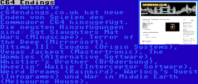 C64 Endings | Die Webseite c64endings.co.uk hat neue Enden von Spielen des Commodore C64 hinzugefügt. Die neusten Hinzufügungen sind: Sgt Slaughters Mat Wars (Mindscape), Terror of the Deep (Mirrorsoft), Ultima III: Exodus (Origin Systems), Vegas Jackpot (Mastertronic), The Wombles (Alternative Software), Whistler's Brother (Br0derbund), Wheelin' Wallie (Interceptor Software), Weird Dreams (Rainbird), Warlock's Quest (Infogrames) und War in Middle Earth (Melbourne House).