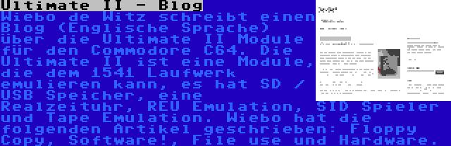 Ultimate II - Blog | Wiebo de Witz schreibt einen Blog (Englische Sprache) über die Ultimate II Module für den Commodore C64. Die Ultimate II ist eine Module, die dem 1541 Laufwerk emulieren kann, es hat SD / USB Speicher, eine Realzeituhr, REU Emulation, SID Spieler und Tape Emulation. Wiebo hat die folgenden Artikel geschrieben: Floppy Copy, Software!, File use und Hardware.